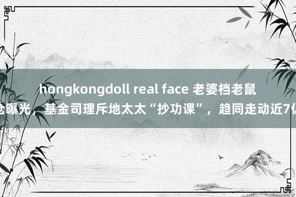 hongkongdoll real face 老婆档老鼠仓曝光，基金司理斥地太太“抄功课”，趋同走动近7亿