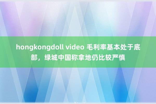 hongkongdoll video 毛利率基本处于底部，绿城中国称拿地仍比较严慎