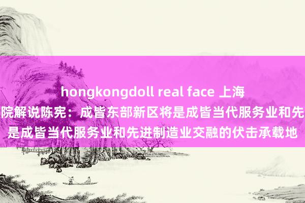 hongkongdoll real face 上海交通大学安泰经济与处治学院解说陈宪：成皆东部新区将是成皆当代服务业和先进制造业交融的伏击承载地