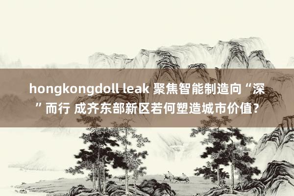 hongkongdoll leak 聚焦智能制造向“深”而行 成齐东部新区若何塑造城市价值？