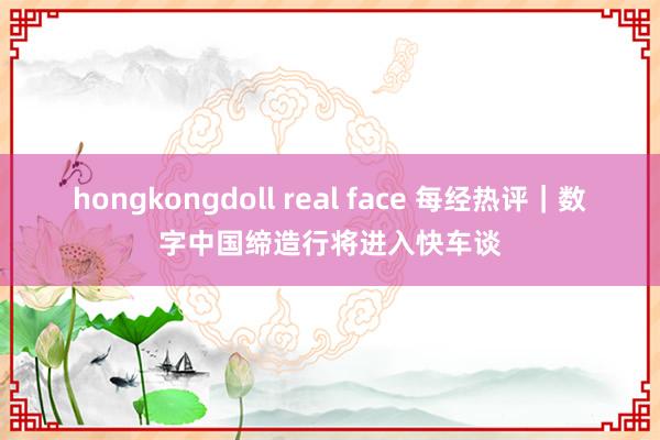 hongkongdoll real face 每经热评｜数字中国缔造行将进入快车谈