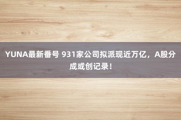 YUNA最新番号 931家公司拟派现近万亿，A股分成或创记录！