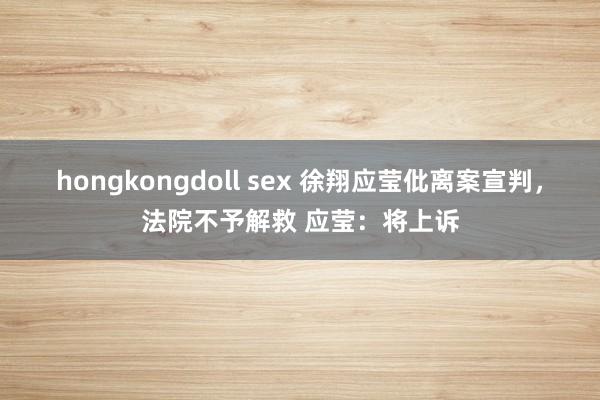 hongkongdoll sex 徐翔应莹仳离案宣判，法院不予解救 应莹：将上诉