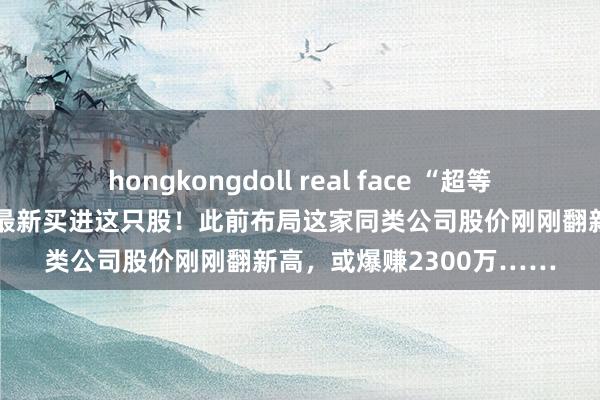 hongkongdoll real face “超等牛散”赵建平关联东谈主最新买进这只股！此前布局这家同类公司股价刚刚翻新高，或爆赚2300万……