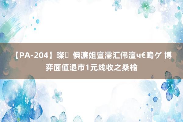 【PA-204】璨倎濂姐亶濡汇伄澶ч€嗚ゲ 博弈面值退市1元线收之桑榆