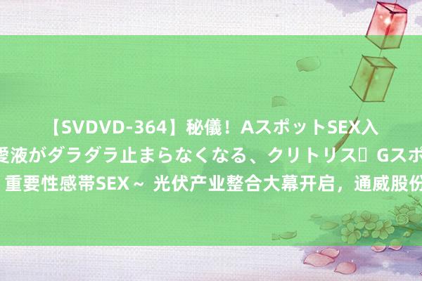 【SVDVD-364】秘儀！AスポットSEX入門 ～刺激した瞬間から愛液がダラダラ止まらなくなる、クリトリス・Gスポットに続く重要性感帯SEX～ 光伏产业整合大幕开启，通威股份拟斥资不超50亿元增资控股润阳股份