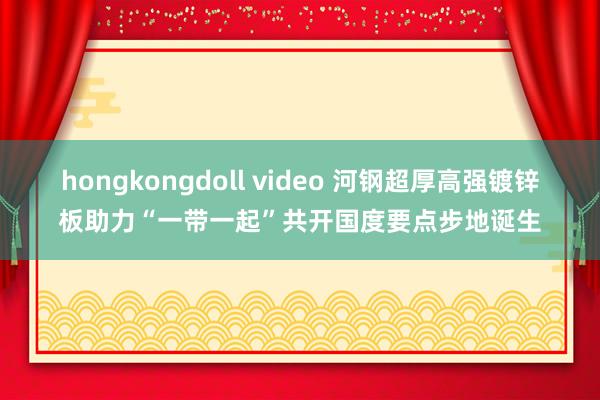 hongkongdoll video 河钢超厚高强镀锌板助力“一带一起”共开国度要点步地诞生