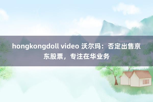 hongkongdoll video 沃尔玛：否定出售京东股票，专注在华业务