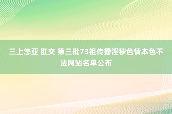 三上悠亚 肛交 第三批73祖传播淫秽色情本色不法网站名单公布