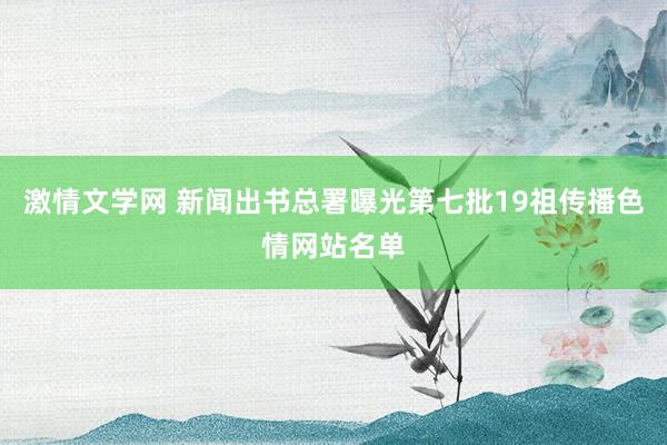 激情文学网 新闻出书总署曝光第七批19祖传播色情网站名单