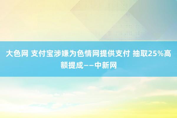 大色网 支付宝涉嫌为色情网提供支付 抽取25%高额提成——中新网