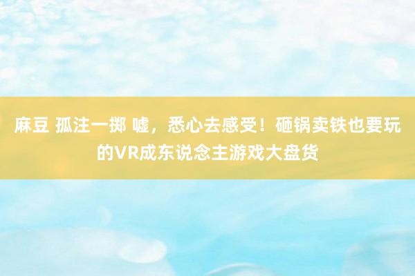 麻豆 孤注一掷 嘘，悉心去感受！砸锅卖铁也要玩的VR成东说念主游戏大盘货