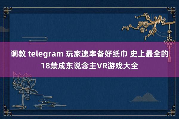 调教 telegram 玩家速率备好纸巾 史上最全的18禁成东说念主VR游戏大全