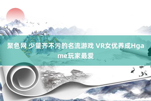 聚色网 少量齐不污的名流游戏 VR女优养成Hgame玩家最爱