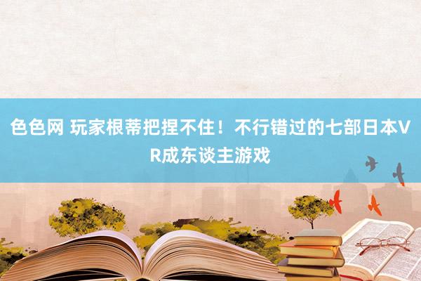 色色网 玩家根蒂把捏不住！不行错过的七部日本VR成东谈主游戏