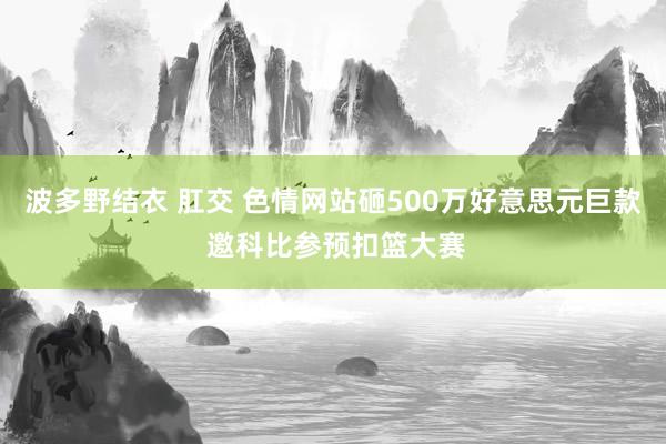 波多野结衣 肛交 色情网站砸500万好意思元巨款 邀科比参预扣篮大赛