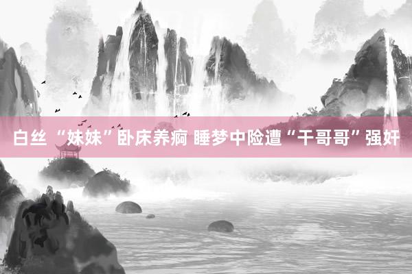 白丝 “妹妹”卧床养痾 睡梦中险遭“干哥哥”强奸