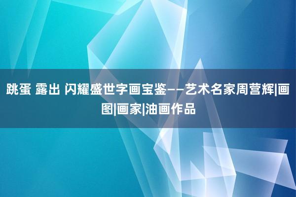 跳蛋 露出 闪耀盛世字画宝鉴——艺术名家周营辉|画图|画家|油画作品