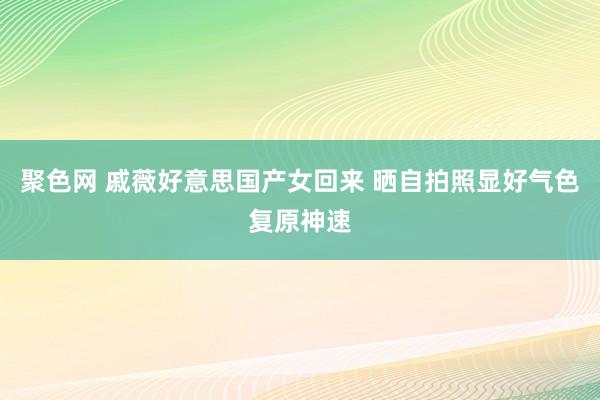 聚色网 戚薇好意思国产女回来 晒自拍照显好气色复原神速