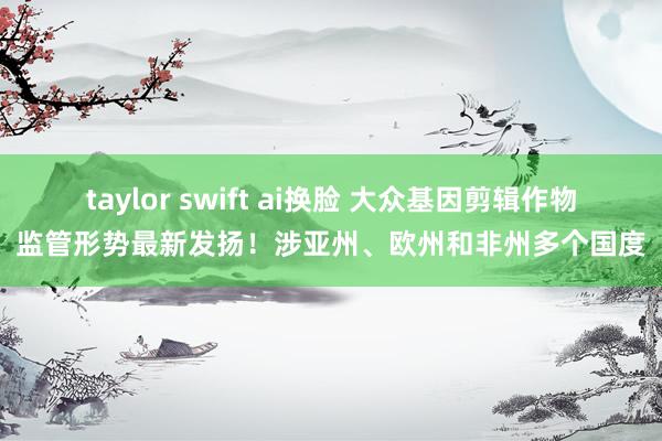 taylor swift ai换脸 大众基因剪辑作物监管形势最新发扬！涉亚州、欧州和非州多个国度