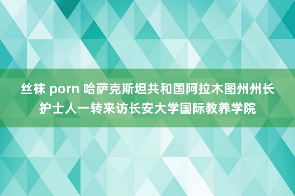 丝袜 porn 哈萨克斯坦共和国阿拉木图州州长护士人一转来访长安大学国际教养学院