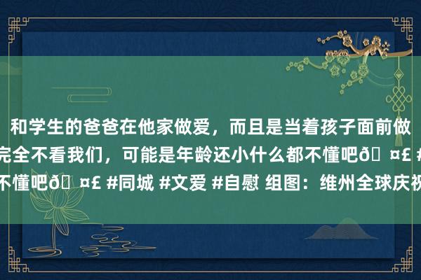 和学生的爸爸在他家做爱，而且是当着孩子面前做爱，太刺激了，孩子完全不看我们，可能是年龄还小什么都不懂吧🤣 #同城 #文爱 #自慰 组图：维州全球庆祝中国新年