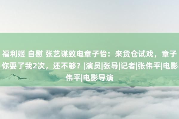 福利姬 自慰 张艺谋致电章子怡：来货仓试戏，章子怡：你耍了我2次，还不够？|演员|张导|记者|张伟平|电影导演