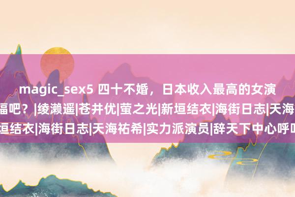 magic_sex5 四十不婚，日本收入最高的女演员：成婚，并不一定幸福吧？|绫濑遥|苍井优|萤之光|新垣结衣|海街日志|天海祐希|实力派演员|辞天下中心呼叫爱