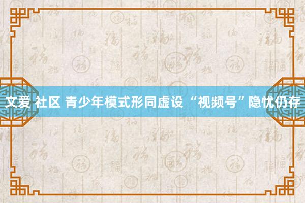 文爱 社区 青少年模式形同虚设 “视频号”隐忧仍存