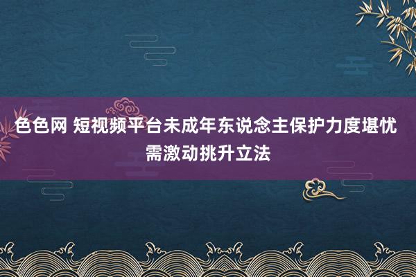 色色网 短视频平台未成年东说念主保护力度堪忧 需激动挑升立法