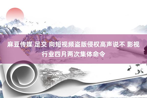 麻豆传媒 足交 向短视频盗版侵权高声说不 影视行业四月两次集体命令