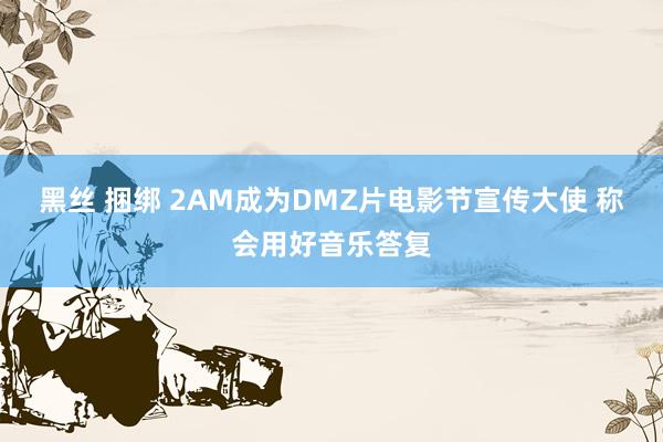 黑丝 捆绑 2AM成为DMZ片电影节宣传大使 称会用好音乐答复