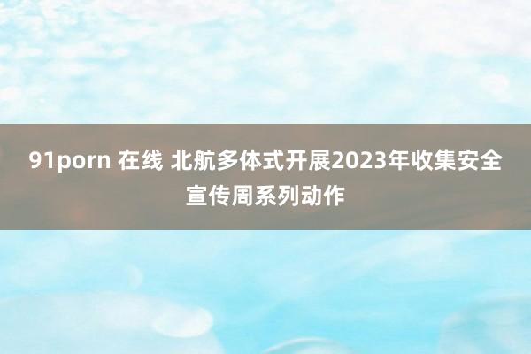 91porn 在线 北航多体式开展2023年收集安全宣传周系列动作