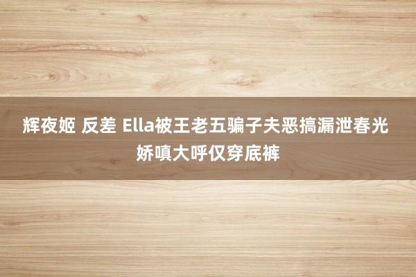 辉夜姬 反差 Ella被王老五骗子夫恶搞漏泄春光 娇嗔大呼仅穿底裤