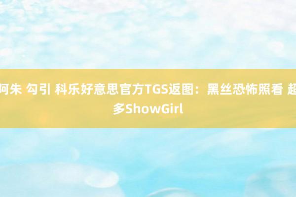 阿朱 勾引 科乐好意思官方TGS返图：黑丝恐怖照看 超多ShowGirl