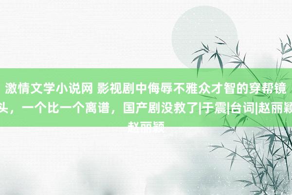 激情文学小说网 影视剧中侮辱不雅众才智的穿帮镜头，一个比一个离谱，国产剧没救了|于震|台词|赵丽颖