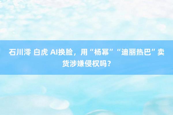 石川澪 白虎 AI换脸，用“杨幂”“迪丽热巴”卖货涉嫌侵权吗？