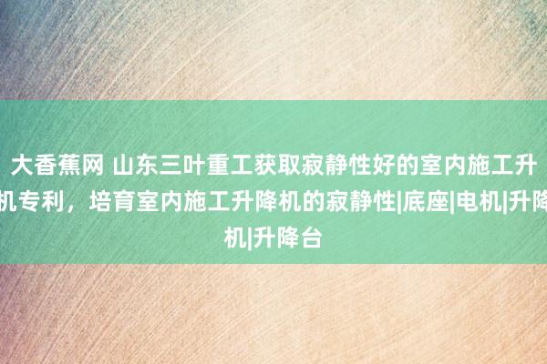 大香蕉网 山东三叶重工获取寂静性好的室内施工升降机专利，培育室内施工升降机的寂静性|底座|电机|升降台